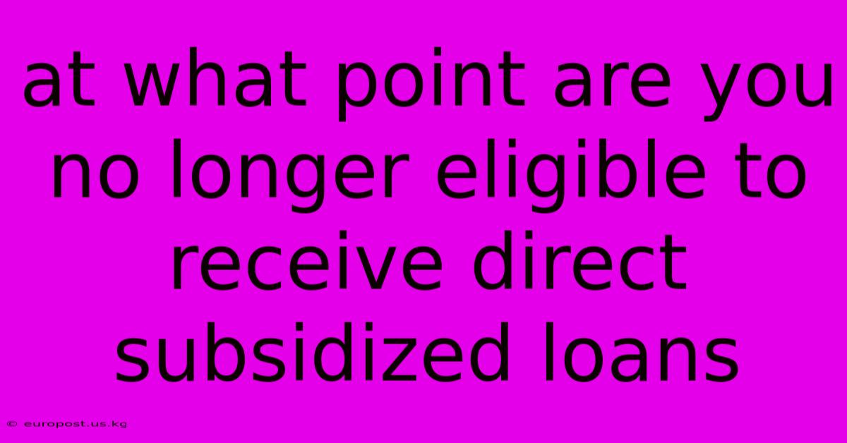 At What Point Are You No Longer Eligible To Receive Direct Subsidized Loans